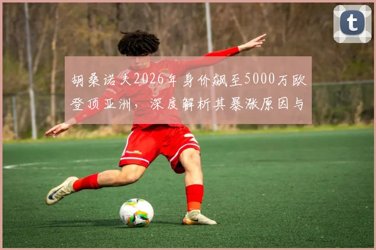 胡桑诺夫2026年身价飙至5000万欧登顶亚洲,深度解析其暴涨原因与足坛地位