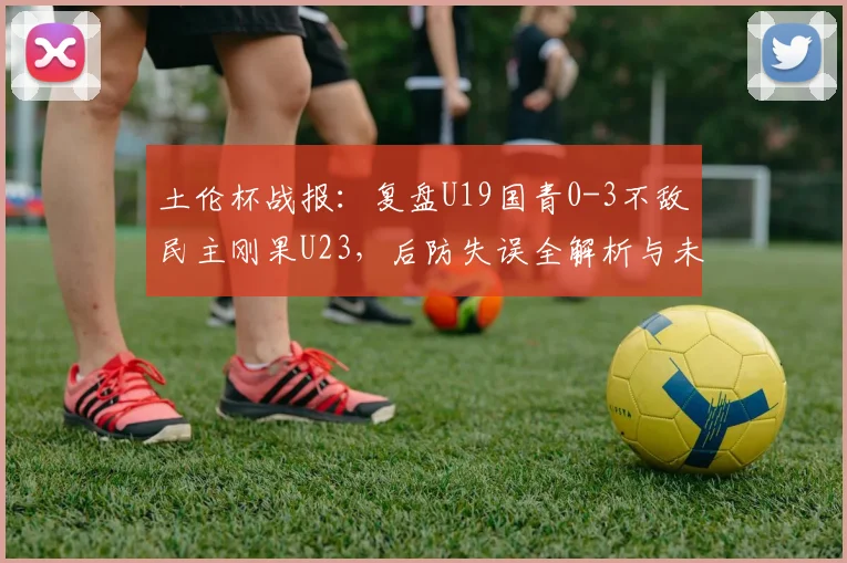 土伦杯战报：复盘U19国青0-3不敌民主刚果U23，后防失误全解析与未来展望