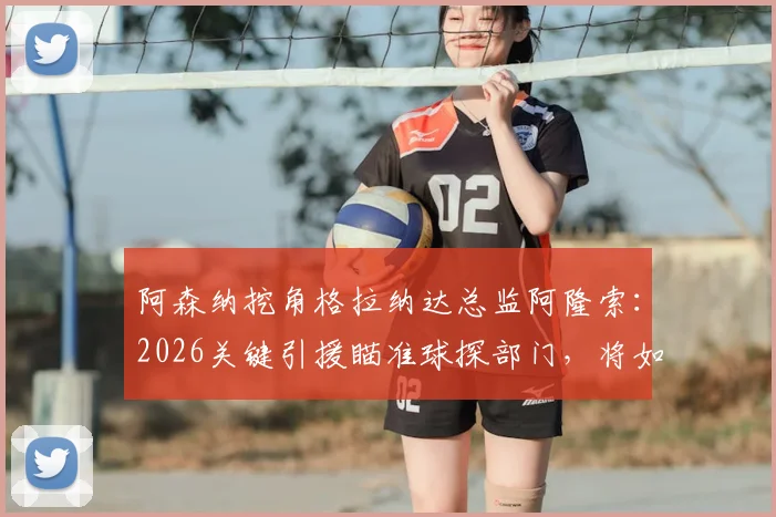 阿森纳挖角格拉纳达总监阿隆索：2026关键引援瞄准球探部门，将如何提升引援水准
