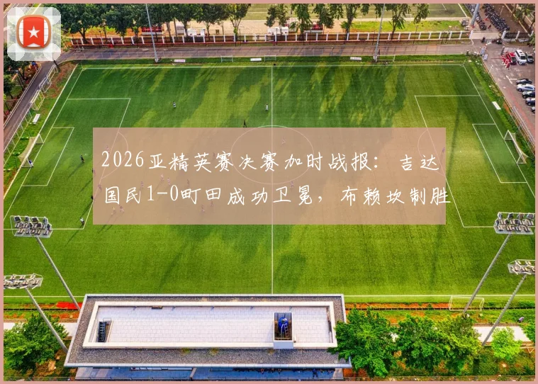 2026亚精英赛决赛加时战报:吉达国民1-0町田成功卫冕,布赖坎制胜球解读