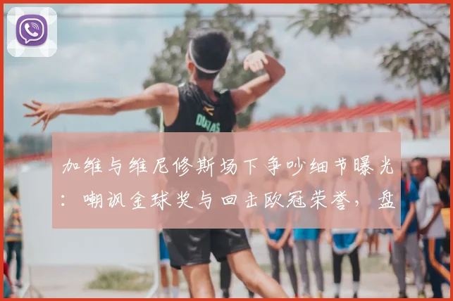 加维与维尼修斯场下争吵细节曝光：嘲讽金球奖与回击欧冠荣誉，盘点足坛经典骂战与回应