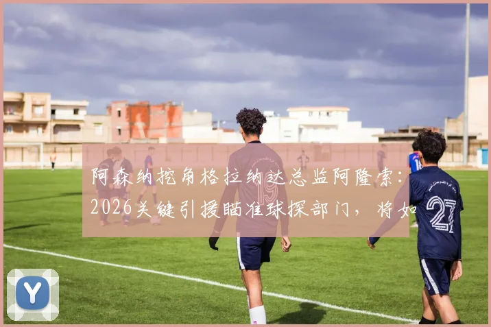 阿森纳挖角格拉纳达总监阿隆索:2026关键引援瞄准球探部门,将如何提升引援水准