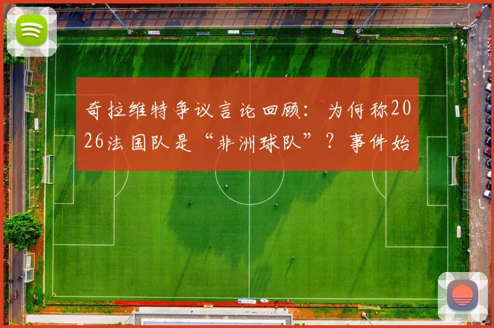 奇拉维特争议言论回顾：为何称2026法国队是“非洲球队”？事件始末与足坛种族议题反思