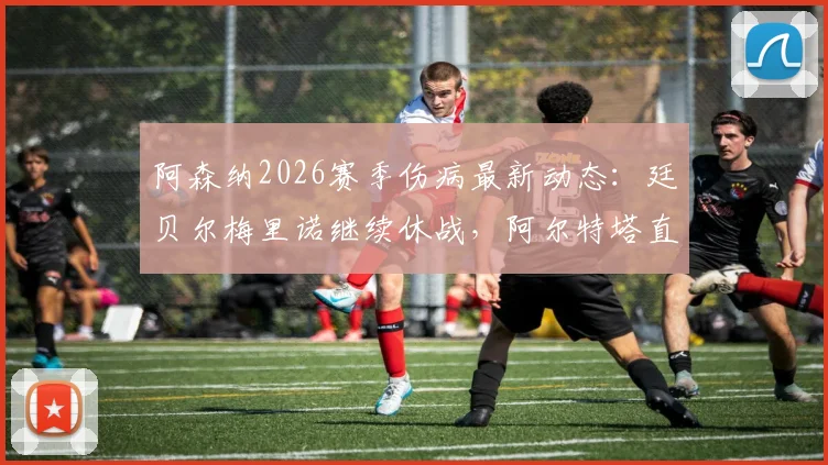 阿森纳2026赛季伤病最新动态:廷贝尔梅里诺继续休战,阿尔特塔直言外部质疑是球队前进催化剂