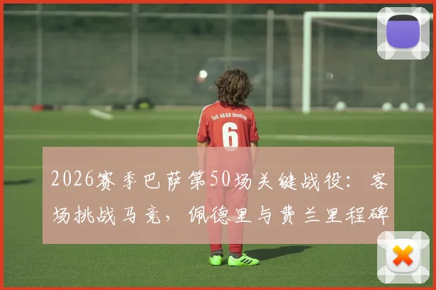 2026赛季巴萨第50场关键战役：客场挑战马竞，佩德里与费兰里程碑数据深度分析