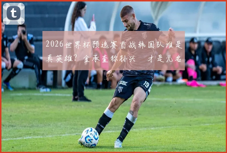 2026世界杯预选赛首战韩国队谁是真英雄?金承奎称孙兴慜才是无名功臣,揭秘亚洲一哥关键作用