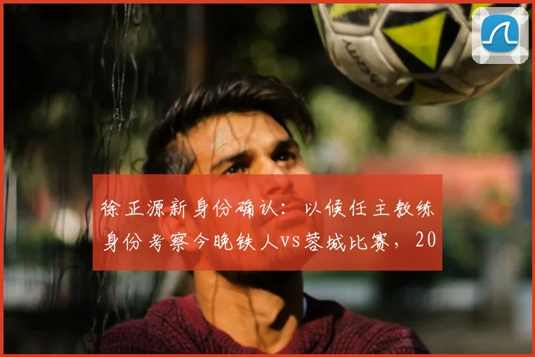 徐正源新身份确认：以候任主教练身份考察今晚铁人vs蓉城比赛，2026赛季蓉城队帅位已定？