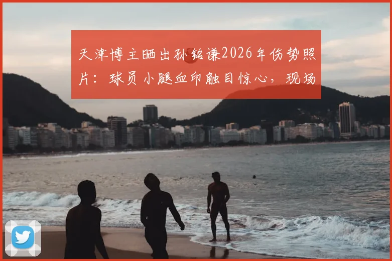 天津博主晒出孙铭谦2026年伤势照片：球员小腿血印触目惊心，现场细节全回顾