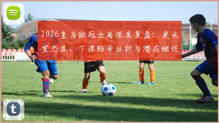 2026皇马欧冠出局深度复盘：更衣室态度、下课赔率分析与潜在继任者前瞻，阿韦洛亚帅位危机全解析