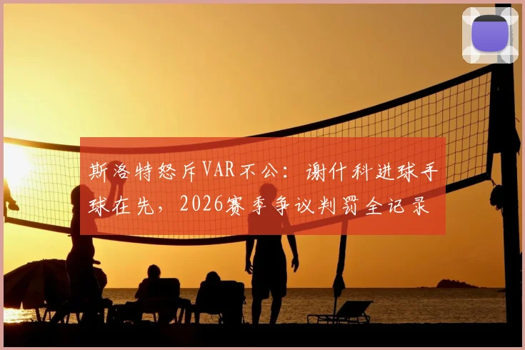 斯洛特怒斥VAR不公：谢什科进球手球在先，2026赛季争议判罚全记录