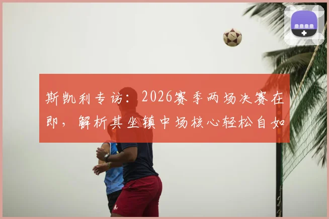 斯凯利专访：2026赛季两场决赛在即，解析其坐镇中场核心轻松自如的战术秘诀与心态