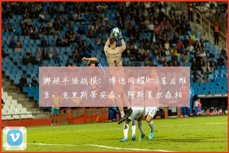 挪超半场战报：博德闪耀0-3落后维京，克里斯蒂安森、阿斯基尔森相继破门，附即时分析