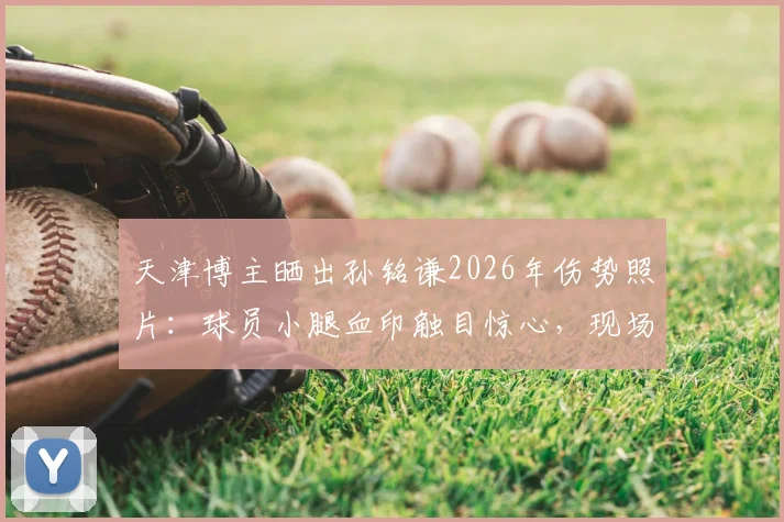 天津博主晒出孙铭谦2026年伤势照片:球员小腿血印触目惊心,现场细节全回顾
