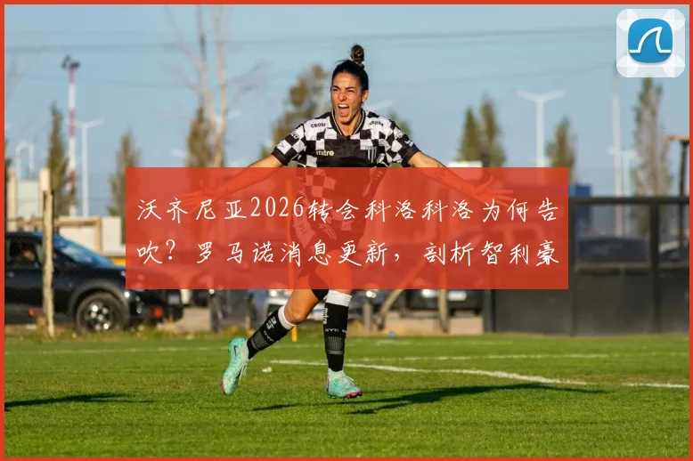 沃齐尼亚2026转会科洛科洛为何告吹？罗马诺消息更新，剖析智利豪门引援谈判破裂全过程