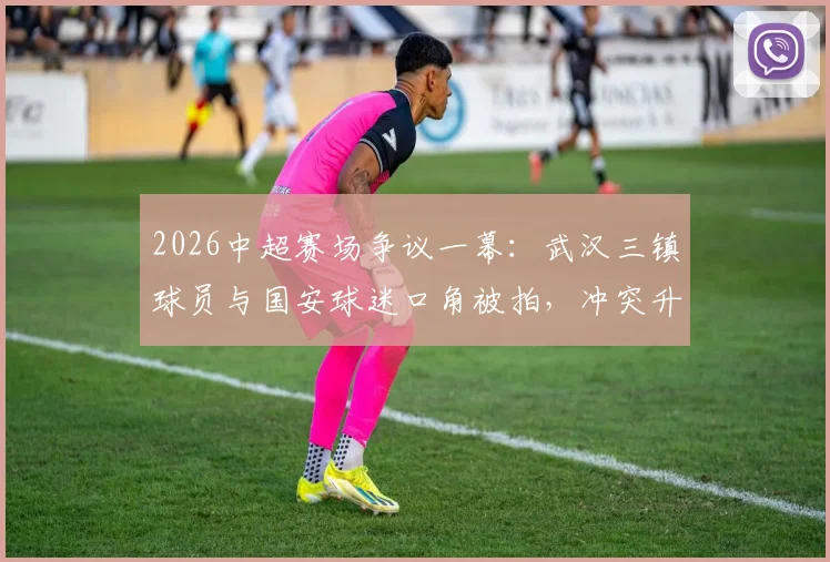 2026中超赛场争议一幕：武汉三镇球员与国安球迷口角被拍，冲突升级还是误会一场？球迷热议引思考