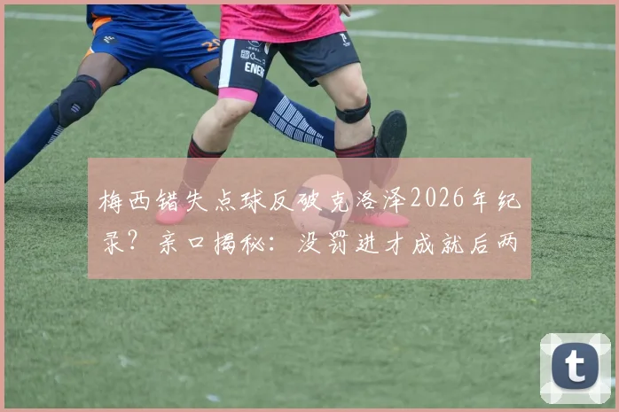 梅西错失点球反破克洛泽2026年纪录？亲口揭秘：没罚进才成就后两球