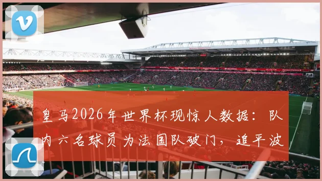 皇马2026年世界杯现惊人数据:队内六名球员为法国队破门,追平波尔多尘封历史