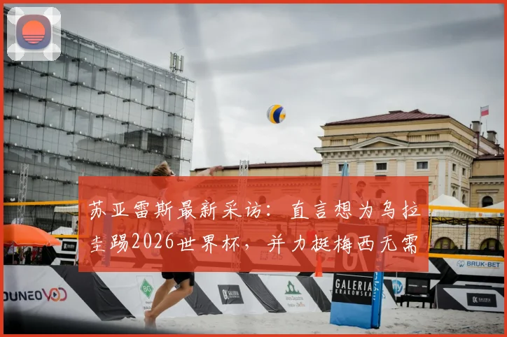苏亚雷斯最新采访：直言想为乌拉圭踢2026世界杯，并力挺梅西无需退役