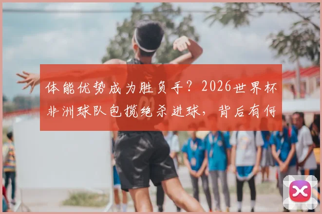 体能优势成为胜负手？2026世界杯非洲球队包揽绝杀进球，背后有何秘诀与战术启示