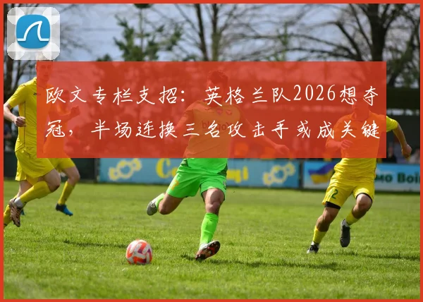 欧文专栏支招:英格兰队2026想夺冠,半场连换三名攻击手或成关键胜负手
