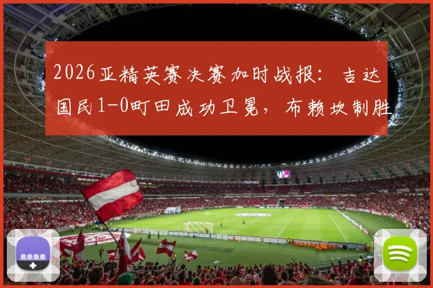 2026亚精英赛决赛加时战报：吉达国民1-0町田成功卫冕，布赖坎制胜球解读