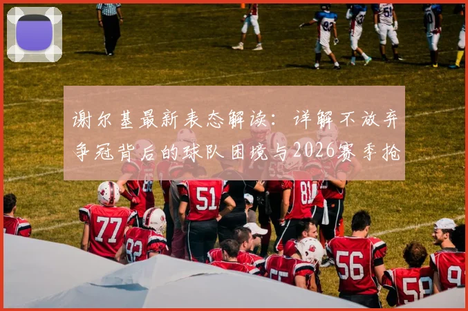 谢尔基最新表态解读：详解不放弃争冠背后的球队困境与2026赛季抢分策略