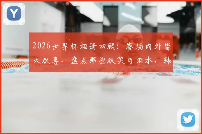 2026世界杯相册回顾：赛场内外皆大欢喜，盘点那些欢笑与泪水，韩国球迷心碎时刻引热议