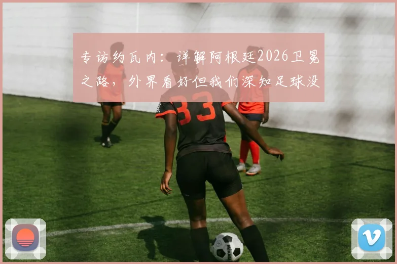专访约瓦内:详解阿根廷2026卫冕之路,外界看好但我们深知足球没有绝对,一切皆有可能