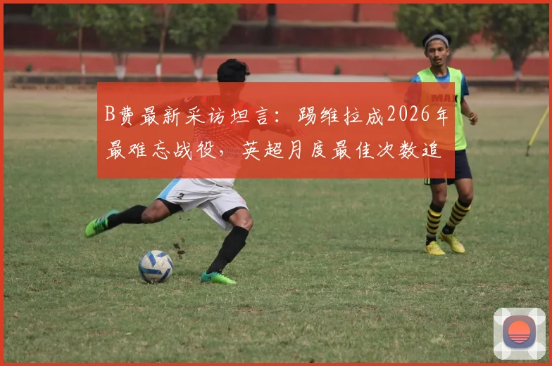 B费最新采访坦言：踢维拉成2026年最难忘战役，英超月度最佳次数追平C罗是巨大荣誉