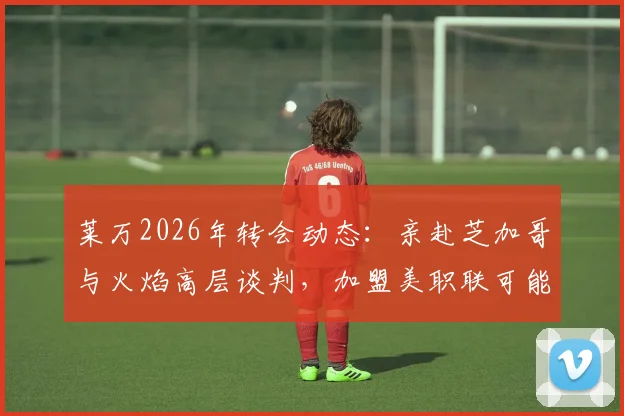莱万2026年转会动态：亲赴芝加哥与火焰高层谈判，加盟美职联可能性分析