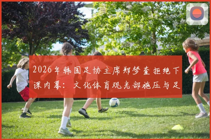 2026年韩国足协主席郑梦奎拒绝下课内幕:文化体育观光部施压与足协上诉风波全解析
