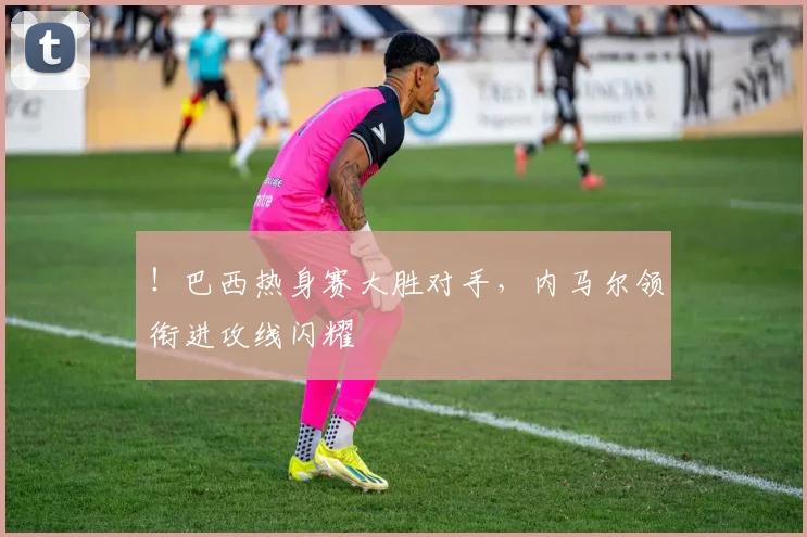!巴西热身赛大胜对手,内马尔领衔进攻线闪耀
