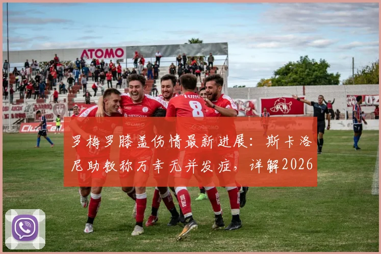 罗梅罗膝盖伤情最新进展：斯卡洛尼助教称万幸无并发症，详解2026固定静养方案与康复时间线