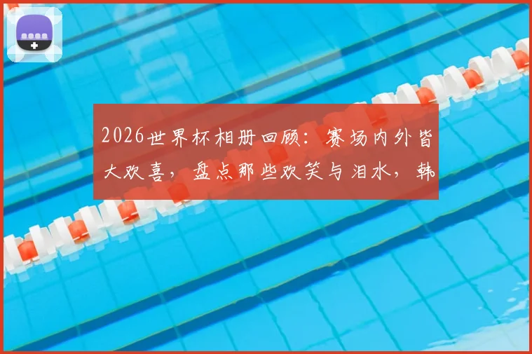 2026世界杯相册回顾:赛场内外皆大欢喜,盘点那些欢笑与泪水,韩国球迷心碎时刻引热议