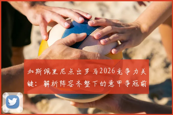 加斯佩里尼点出罗马2026竞争力关键：解析阵容齐整下的意甲争冠前景与战术构建