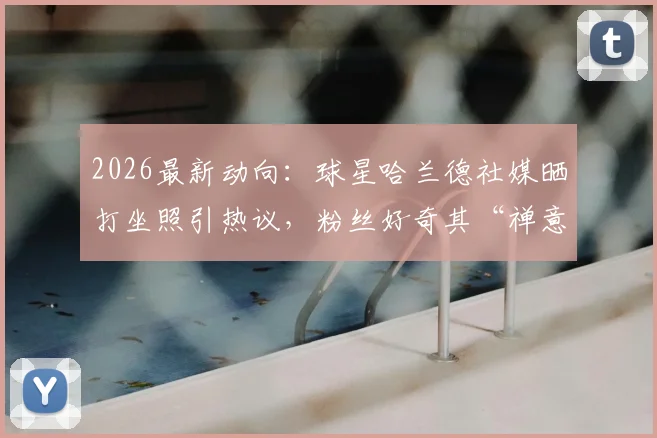 2026最新动向：球星哈兰德社媒晒打坐照引热议，粉丝好奇其“禅意”健身法与保持竞技状态秘诀
