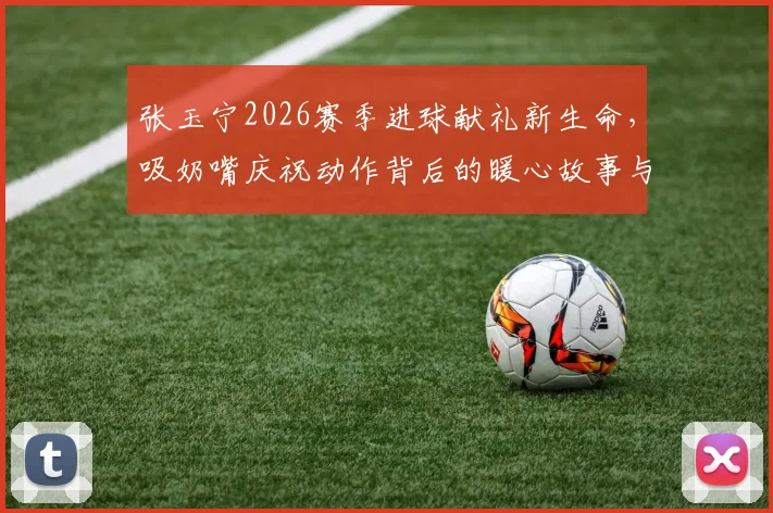 张玉宁2026赛季进球献礼新生命，吸奶嘴庆祝动作背后的暖心故事与赛场温情瞬间