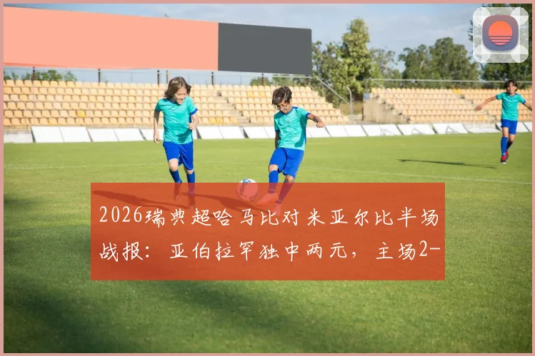 2026瑞典超哈马比对米亚尔比半场战报：亚伯拉罕独中两元，主场2-0领先，附历史交锋与球员数据解析