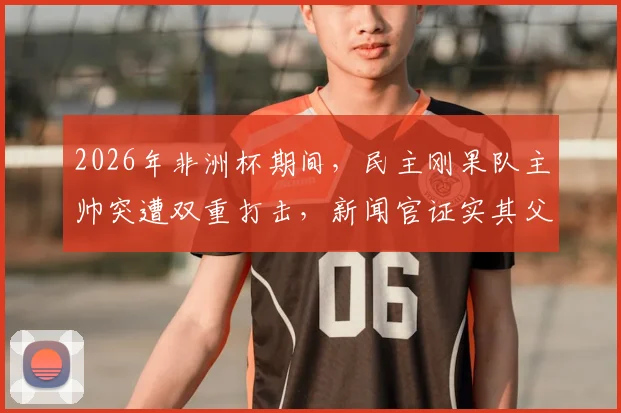 2026年非洲杯期间,民主刚果队主帅突遭双重打击,新闻官证实其父亲刚刚去世,球队上下如何应对?