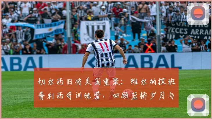 切尔西旧将美国重聚：维尔纳探班普利西奇训练营，回顾蓝桥岁月与2026赛季现状