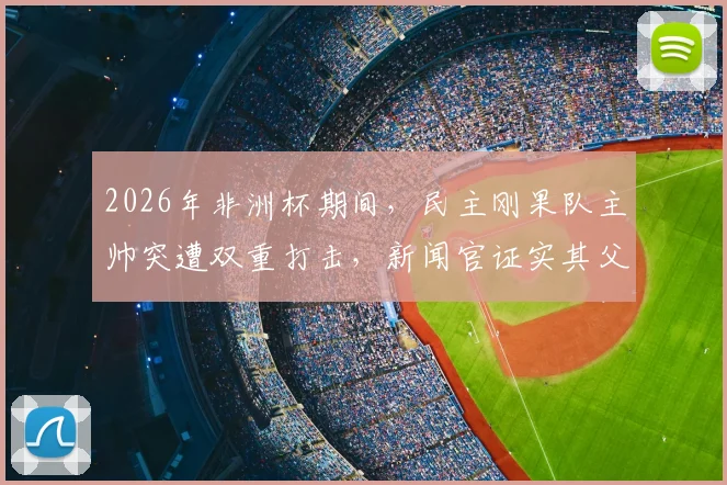 2026年非洲杯期间，民主刚果队主帅突遭双重打击，新闻官证实其父亲刚刚去世，球队上下如何应对？