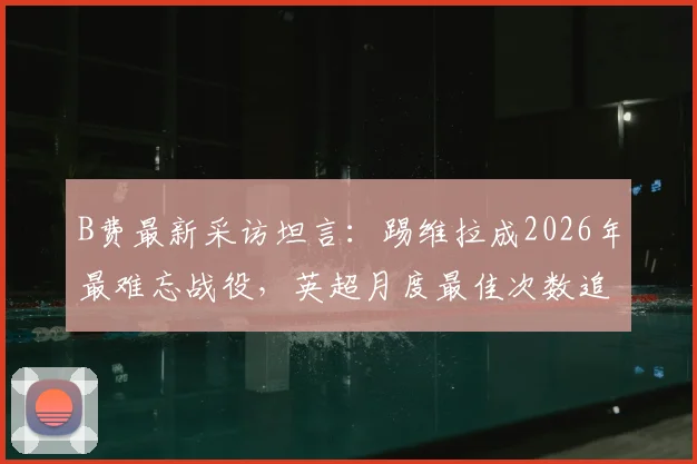 B费最新采访坦言:踢维拉成2026年最难忘战役,英超月度最佳次数追平C罗是巨大荣誉