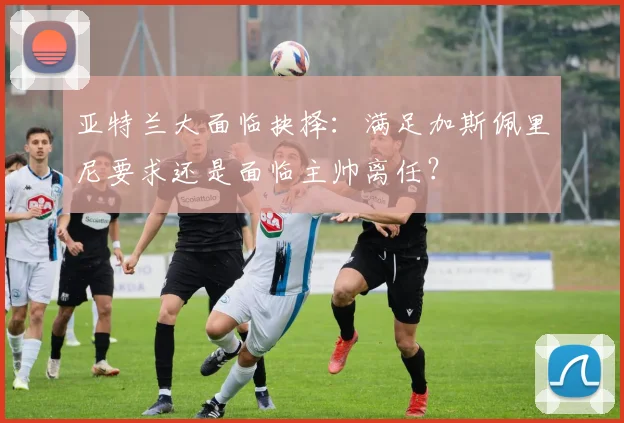 亚特兰大面临抉择:满足加斯佩里尼要求还是面临主帅离任?