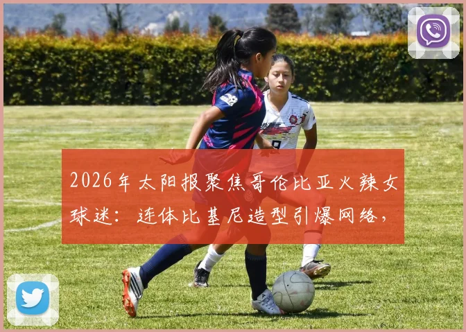 2026年太阳报聚焦哥伦比亚火辣女球迷:连体比基尼造型引爆网络,直言最爱仍是J罗