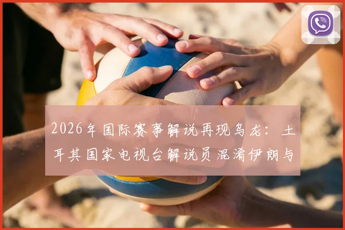 2026年国际赛事解说再现乌龙：土耳其国家电视台解说员混淆伊朗与新西兰，停职调查引行业反思