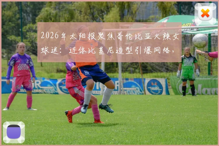 2026年太阳报聚焦哥伦比亚火辣女球迷：连体比基尼造型引爆网络，直言最爱仍是J罗