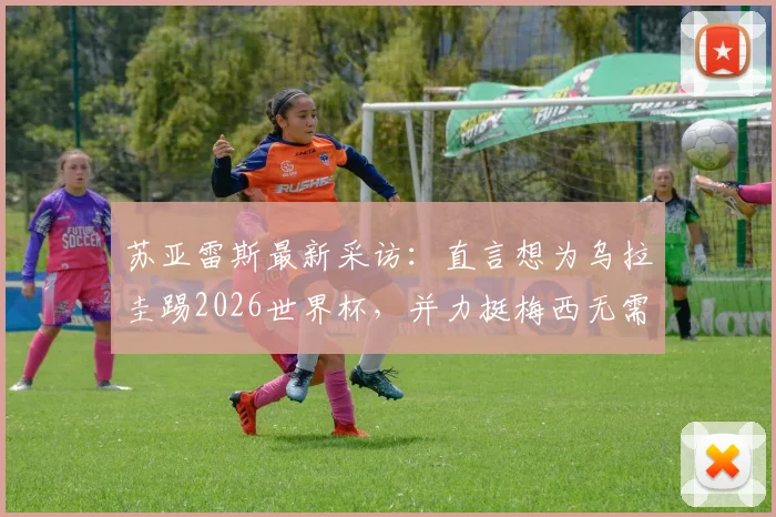 苏亚雷斯最新采访:直言想为乌拉圭踢2026世界杯,并力挺梅西无需退役