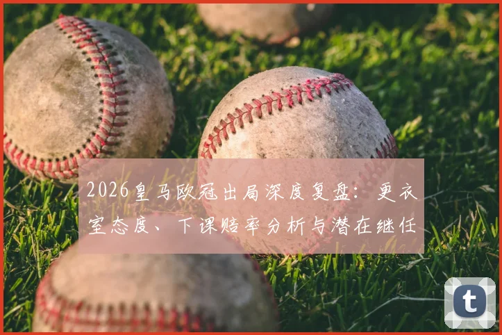 2026皇马欧冠出局深度复盘：更衣室态度、下课赔率分析与潜在继任者前瞻，阿韦洛亚帅位危机全解析