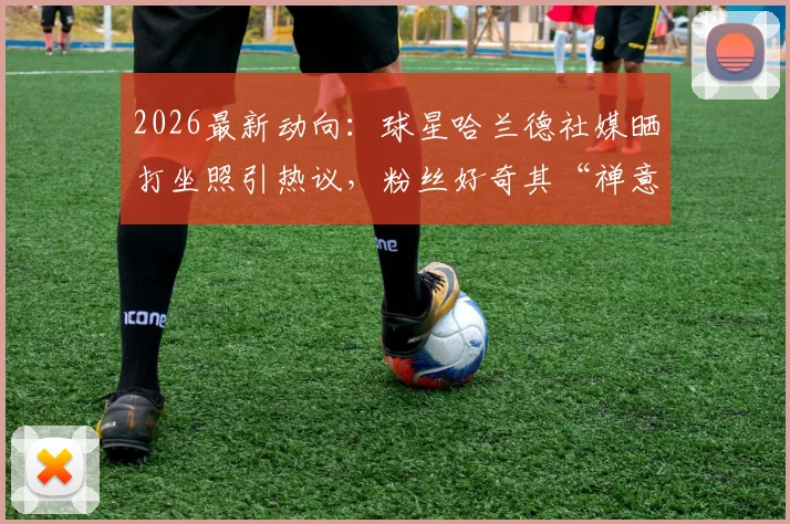 2026最新动向：球星哈兰德社媒晒打坐照引热议，粉丝好奇其“禅意”健身法与保持竞技状态秘诀