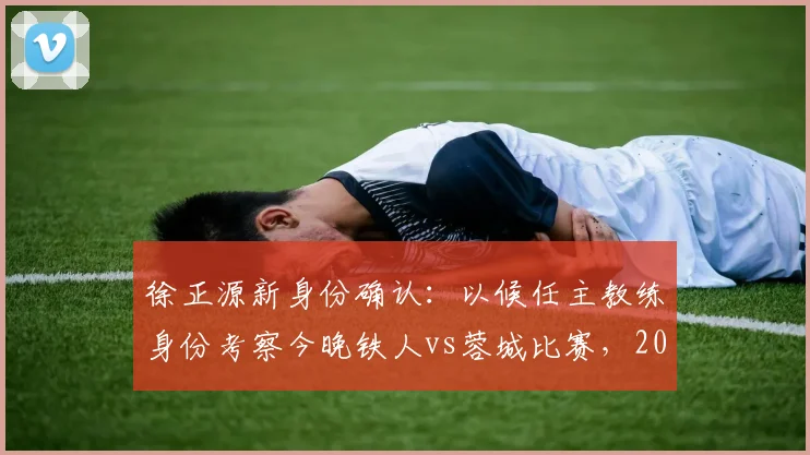 徐正源新身份确认:以候任主教练身份考察今晚铁人vs蓉城比赛,2026赛季蓉城队帅位已定?